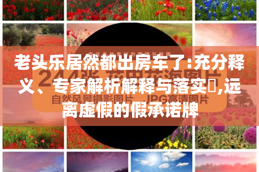 老頭樂(lè)居然都出房車(chē)了:充分釋義、專(zhuān)家解析解釋與落實(shí)?,遠(yuǎn)離虛假的假承諾牌