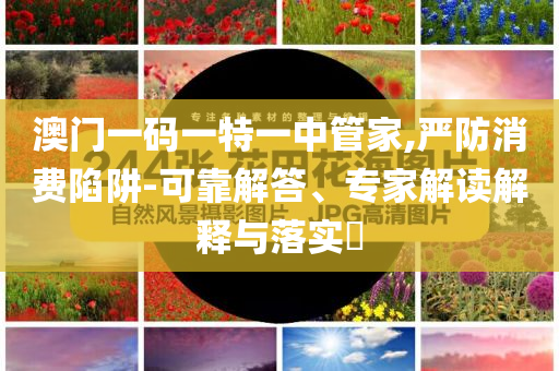 澳門一碼一特一中管家,嚴(yán)防消費(fèi)陷阱-可靠解答、專家解讀解釋與落實(shí)?