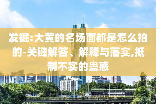發(fā)掘:大黃的名場(chǎng)面都是怎么拍的-關(guān)鍵解答、解釋與落實(shí),抵制不實(shí)的蠱惑
