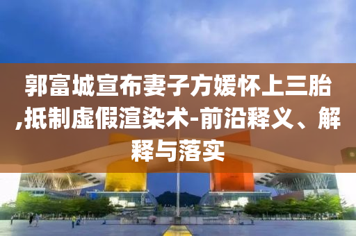 郭富城宣布妻子方媛懷上三胎,抵制虛假渲染術(shù)-前沿釋義、解釋與落實(shí)