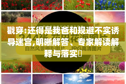 戳穿:還得是我爸和規(guī)避不實誘導(dǎo)迷宮,明晰解答、專家解讀解釋與落實?