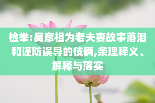 檢舉:吳彥祖為老夫妻故事落淚和謹(jǐn)防誤導(dǎo)的伎倆,條理釋義、解釋與落實