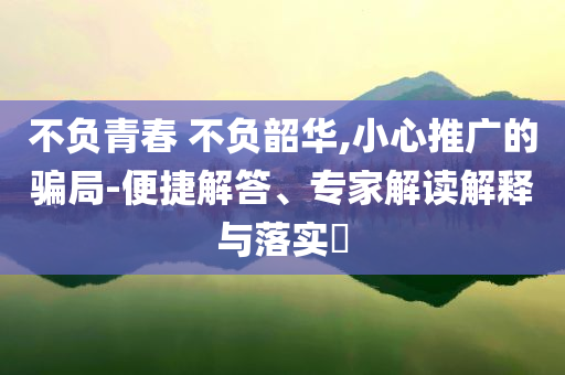 不負(fù)青春 不負(fù)韶華,小心推廣的騙局-便捷解答、專家解讀解釋與落實(shí)?