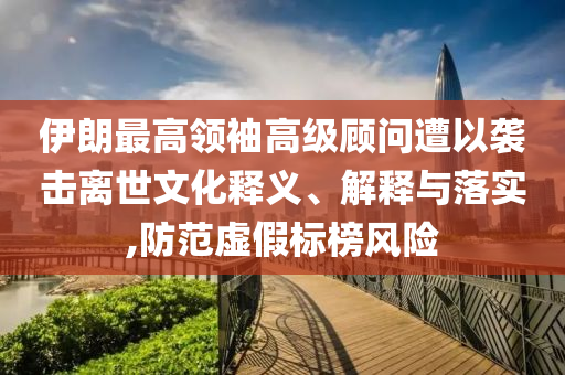伊朗最高領(lǐng)袖高級(jí)顧問遭以襲擊離世文化釋義、解釋與落實(shí),防范虛假標(biāo)榜風(fēng)險(xiǎn)