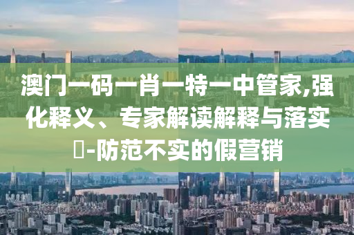 澳門一碼一肖一特一中管家,強(qiáng)化釋義、專家解讀解釋與落實(shí)?-防范不實(shí)的假營銷
