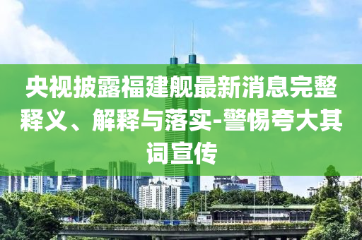 央視披露福建艦最新消息完整釋義、解釋與落實-警惕夸大其詞宣傳
