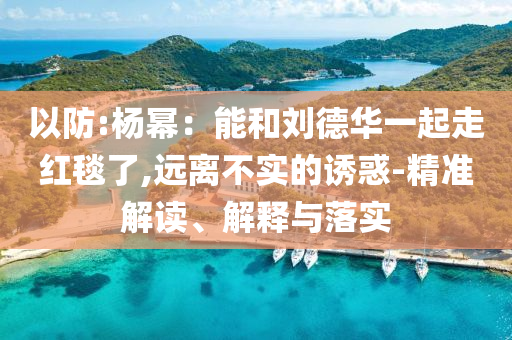 以防:楊冪：能和劉德華一起走紅毯了,遠(yuǎn)離不實的誘惑-精準(zhǔn)解讀、解釋與落實