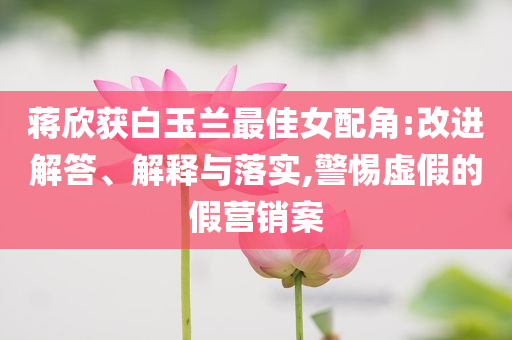 蔣欣獲白玉蘭最佳女配角:改進解答、解釋與落實,警惕虛假的假營銷案