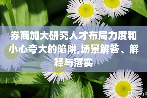 券商加大研究人才布局力度和小心夸大的陷阱,場景解答、解釋與落實