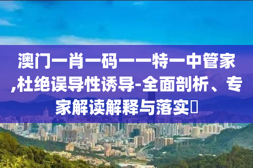 澳門一肖一碼一一特一中管家,杜絕誤導(dǎo)性誘導(dǎo)-全面剖析、專家解讀解釋與落實(shí)?