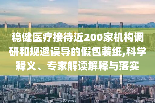 穩(wěn)健醫(yī)療接待近200家機構(gòu)調(diào)研和規(guī)避誤導(dǎo)的假包裝紙,科學(xué)釋義、專家解讀解釋與落實