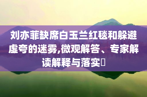 劉亦菲缺席白玉蘭紅毯和躲避虛夸的迷霧,微觀解答、專家解讀解釋與落實?