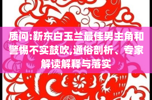 質(zhì)問(wèn):靳東白玉蘭最佳男主角和警惕不實(shí)鼓吹,通俗剖析、專(zhuān)家解讀解釋與落實(shí)