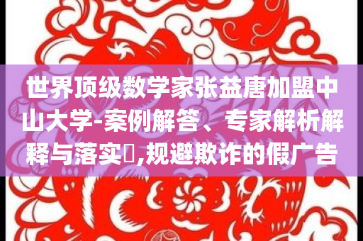 世界頂級數(shù)學家張益唐加盟中山大學-案例解答、專家解析解釋與落實?,規(guī)避欺詐的假廣告