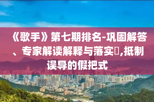 《歌手》第七期排名-鞏固解答、專(zhuān)家解讀解釋與落實(shí)?,抵制誤導(dǎo)的假把式