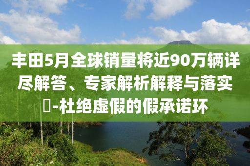 豐田5月全球銷量將近90萬輛詳盡解答、專家解析解釋與落實?-杜絕虛假的假承諾環(huán)