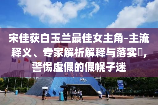 宋佳獲白玉蘭最佳女主角-主流釋義、專(zhuān)家解析解釋與落實(shí)?,警惕虛假的假幌子迷