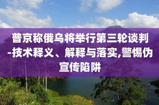 普京稱(chēng)俄烏將舉行第三輪談判-技術(shù)釋義、解釋與落實(shí),警惕偽宣傳陷阱