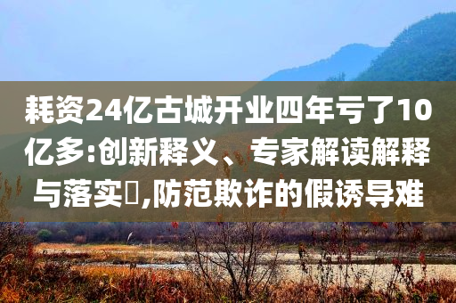 耗資24億古城開(kāi)業(yè)四年虧了10億多:創(chuàng)新釋義、專(zhuān)家解讀解釋與落實(shí)?,防范欺詐的假誘導(dǎo)難
