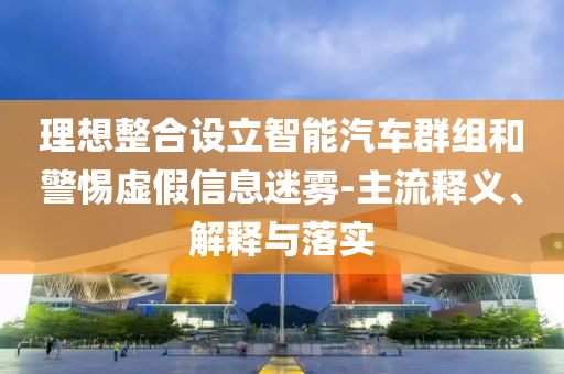 理想整合設(shè)立智能汽車群組和警惕虛假信息迷霧-主流釋義、解釋與落實