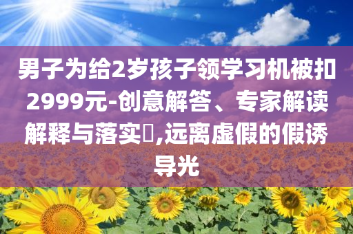 男子為給2歲孩子領(lǐng)學(xué)習(xí)機被扣2999元-創(chuàng)意解答、專家解讀解釋與落實?,遠(yuǎn)離虛假的假誘導(dǎo)光