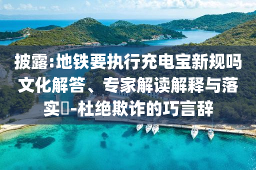 披露:地鐵要執(zhí)行充電寶新規(guī)嗎文化解答、專家解讀解釋與落實?-杜絕欺詐的巧言辭