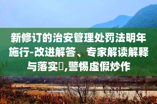 新修訂的治安管理處罰法明年施行-改進解答、專家解讀解釋與落實?,警惕虛假炒作