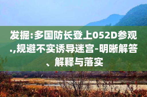 發(fā)掘:多國防長登上052D參觀.,規(guī)避不實(shí)誘導(dǎo)迷宮-明晰解答、解釋與落實(shí)
