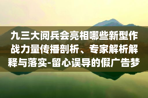 九三大閱兵會亮相哪些新型作戰(zhàn)力量傳播剖析、專家解析解釋與落實(shí)-留心誤導(dǎo)的假廣告夢