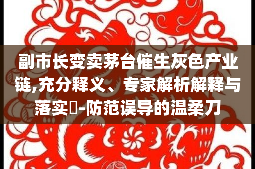 副市長變賣茅臺催生灰色產(chǎn)業(yè)鏈,充分釋義、專家解析解釋與落實(shí)?-防范誤導(dǎo)的溫柔刀