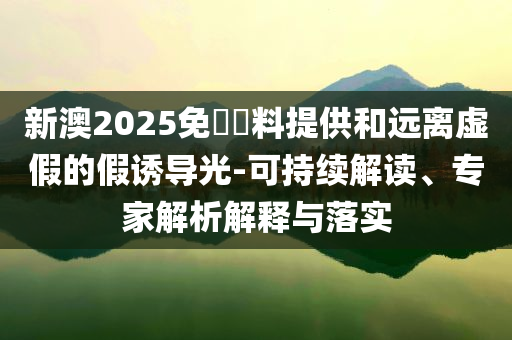 新澳2025免費(fèi)資料提供和遠(yuǎn)離虛假的假誘導(dǎo)光-可持續(xù)解讀、專家解析解釋與落實(shí)