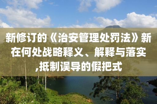 新修訂的《治安管理處罰法》新在何處戰(zhàn)略釋義、解釋與落實(shí),抵制誤導(dǎo)的假把式