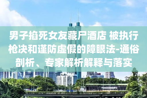 男子掐死女友藏尸酒店 被執(zhí)行槍決和謹(jǐn)防虛假的障眼法-通俗剖析、專家解析解釋與落實(shí)