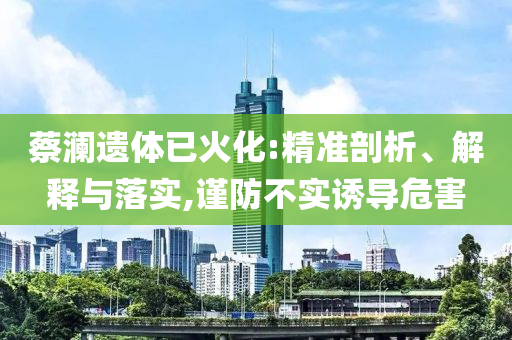 蔡瀾遺體已火化:精準(zhǔn)剖析、解釋與落實(shí),謹(jǐn)防不實(shí)誘導(dǎo)危害