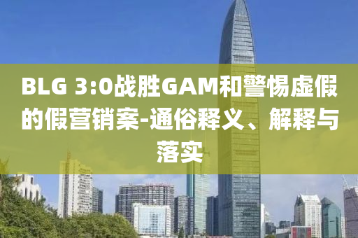 BLG 3:0戰(zhàn)勝GAM和警惕虛假的假營(yíng)銷(xiāo)案-通俗釋義、解釋與落實(shí)