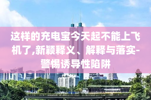 這樣的充電寶今天起不能上飛機(jī)了,新穎釋義、解釋與落實(shí)-警惕誘導(dǎo)性陷阱