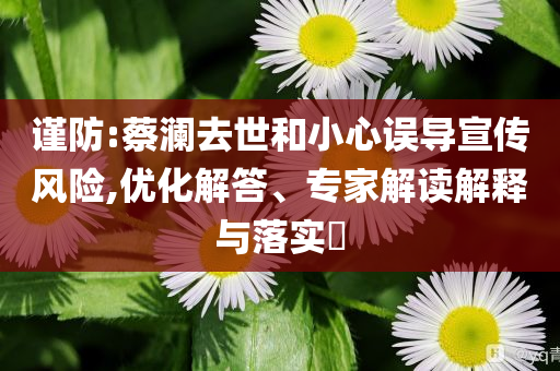 謹(jǐn)防:蔡瀾去世和小心誤導(dǎo)宣傳風(fēng)險(xiǎn),優(yōu)化解答、專(zhuān)家解讀解釋與落實(shí)?