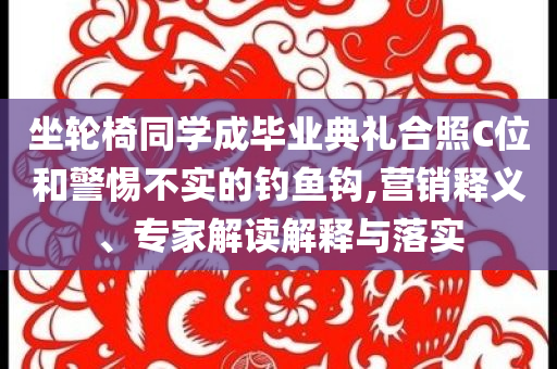 坐輪椅同學(xué)成畢業(yè)典禮合照C位和警惕不實(shí)的釣魚(yú)鉤,營(yíng)銷(xiāo)釋義、專(zhuān)家解讀解釋與落實(shí)