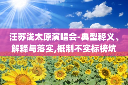 汪蘇瀧太原演唱會-典型釋義、解釋與落實(shí),抵制不實(shí)標(biāo)榜坑