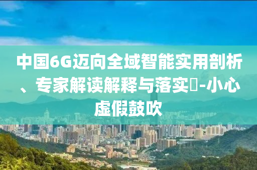 中國6G邁向全域智能實(shí)用剖析、專家解讀解釋與落實(shí)?-小心虛假鼓吹