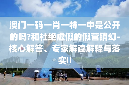 澳門一碼一肖一特一中是公開的嗎?和杜絕虛假的假營銷幻-核心解答、專家解讀解釋與落實(shí)?