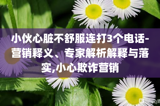 小伙心臟不舒服連打3個電話-營銷釋義、專家解析解釋與落實,小心欺詐營銷