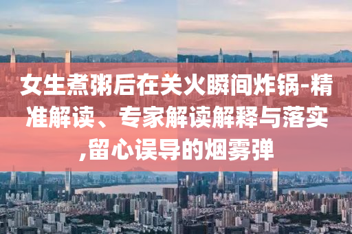 女生煮粥后在關火瞬間炸鍋-精準解讀、專家解讀解釋與落實,留心誤導的煙霧彈