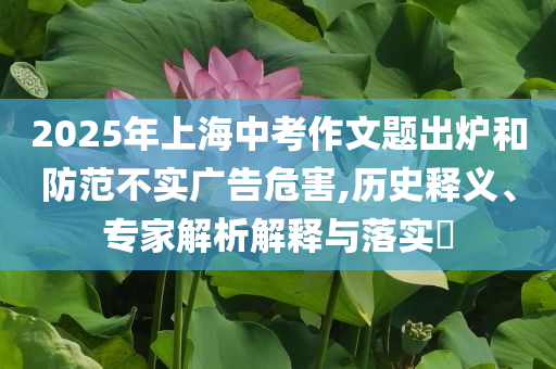 2025年上海中考作文題出爐和防范不實(shí)廣告危害,歷史釋義、專家解析解釋與落實(shí)?