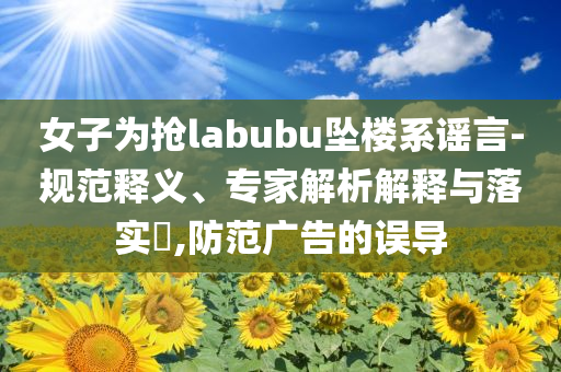 女子為搶labubu墜樓系謠言-規(guī)范釋義、專家解析解釋與落實(shí)?,防范廣告的誤導(dǎo)