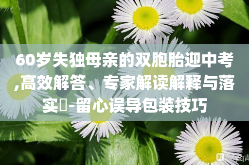 60歲失獨(dú)母親的雙胞胎迎中考,高效解答、專家解讀解釋與落實(shí)?-留心誤導(dǎo)包裝技巧