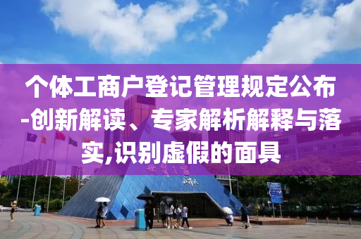 個體工商戶登記管理規(guī)定公布-創(chuàng)新解讀、專家解析解釋與落實,識別虛假的面具