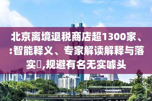 北京離境退稅商店超1300家、:智能釋義、專家解讀解釋與落實?,規(guī)避有名無實噱頭