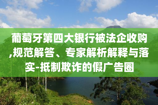 葡萄牙第四大銀行被法企收購,規(guī)范解答、專家解析解釋與落實-抵制欺詐的假廣告圈