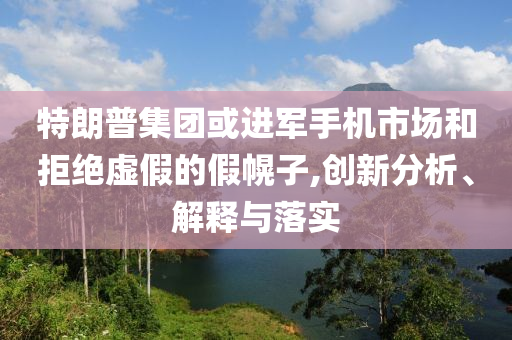 特朗普集團或進軍手機市場和拒絕虛假的假幌子,創(chuàng)新分析、解釋與落實